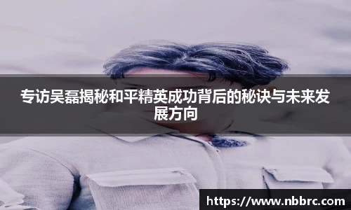 专访吴磊揭秘和平精英成功背后的秘诀与未来发展方向
